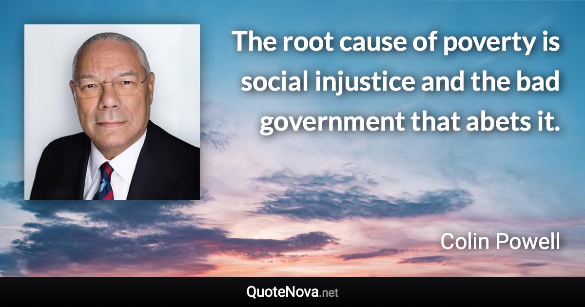 The root cause of poverty is social injustice and the bad government that abets it. - Colin Powell quote