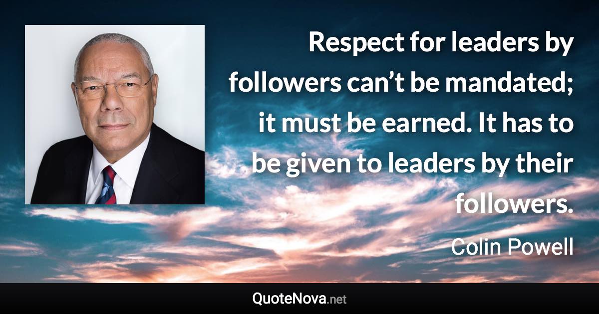 Respect for leaders by followers can’t be mandated; it must be earned. It has to be given to leaders by their followers. - Colin Powell quote