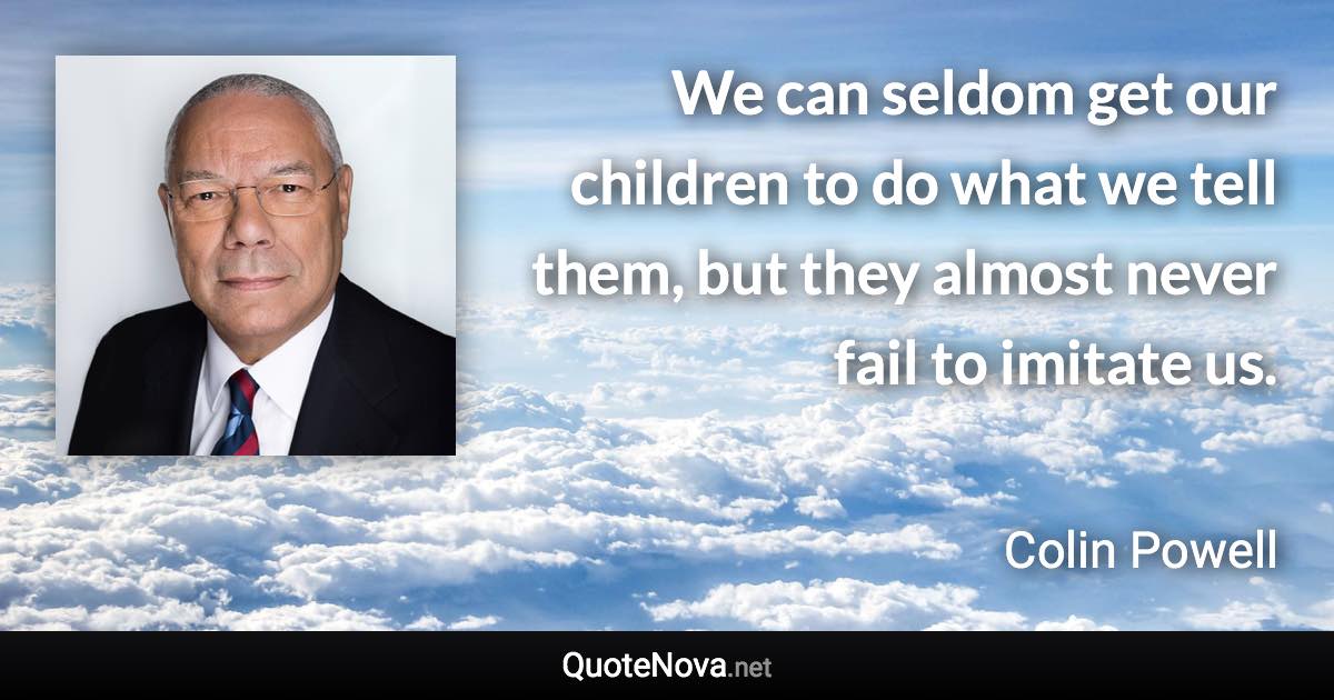We can seldom get our children to do what we tell them, but they almost never fail to imitate us. - Colin Powell quote