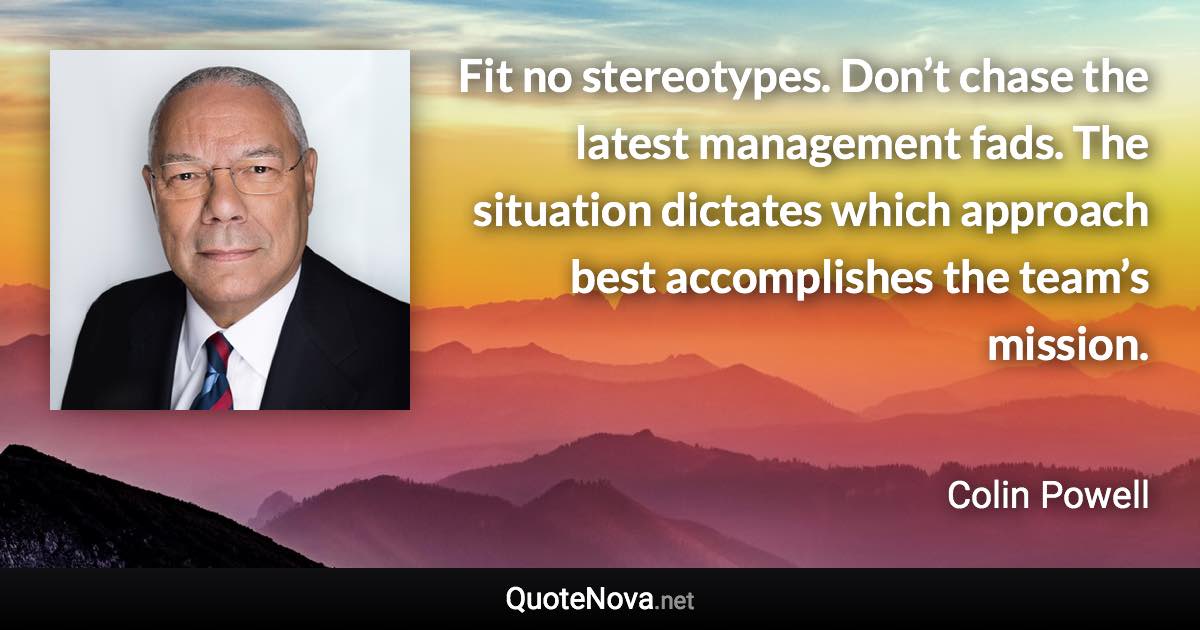 Fit no stereotypes. Don’t chase the latest management fads. The situation dictates which approach best accomplishes the team’s mission. - Colin Powell quote