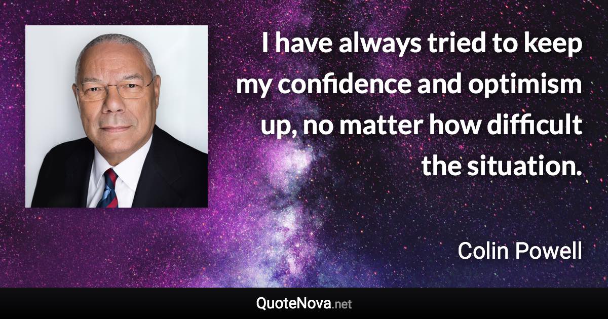 I have always tried to keep my confidence and optimism up, no matter how difficult the situation. - Colin Powell quote
