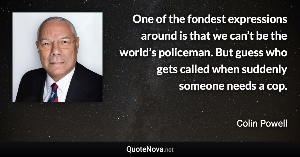 One of the fondest expressions around is that we can’t be the world’s policeman. But guess who gets called when suddenly someone needs a cop. - Colin Powell quote