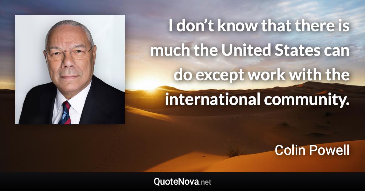 I don’t know that there is much the United States can do except work with the international community. - Colin Powell quote