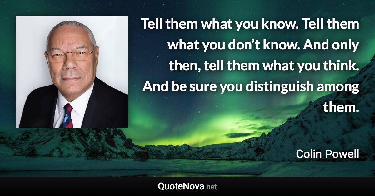 Tell them what you know. Tell them what you don’t know. And only then, tell them what you think. And be sure you distinguish among them. - Colin Powell quote