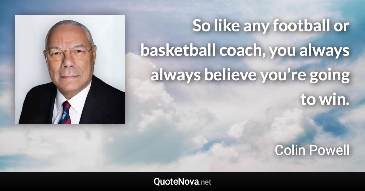 So like any football or basketball coach, you always always believe you’re going to win. - Colin Powell quote