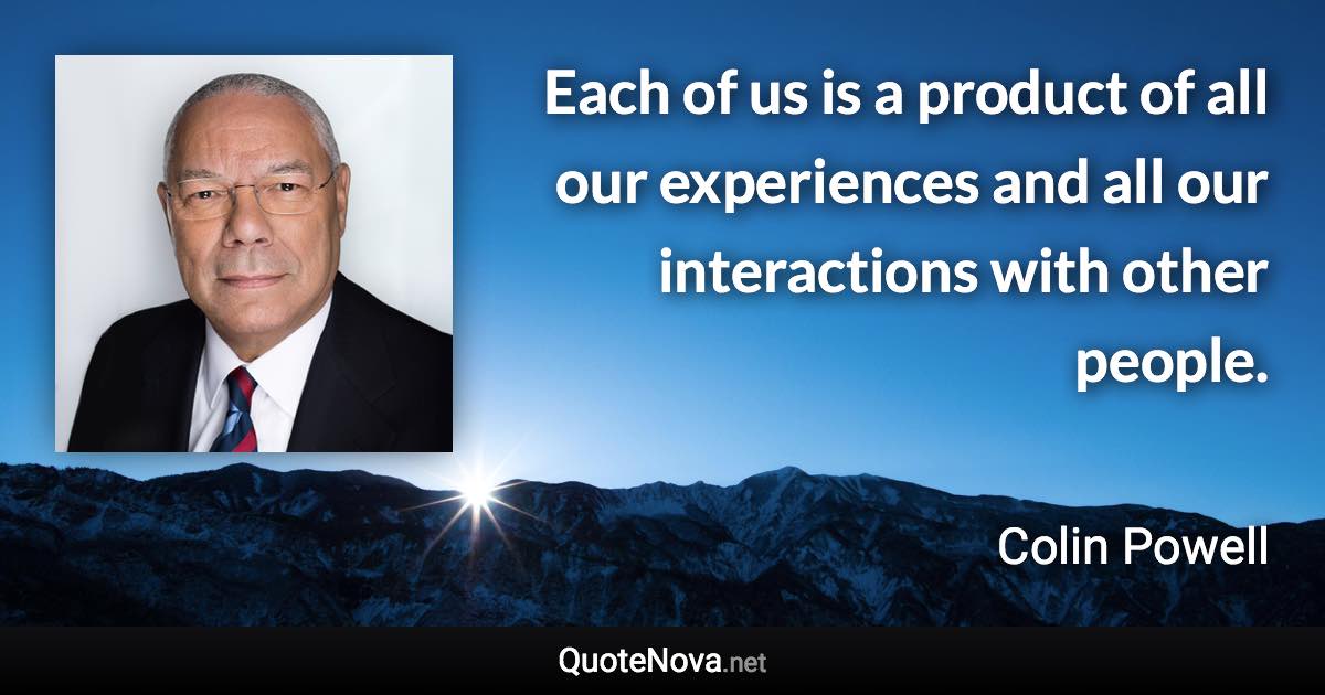 Each of us is a product of all our experiences and all our interactions with other people. - Colin Powell quote
