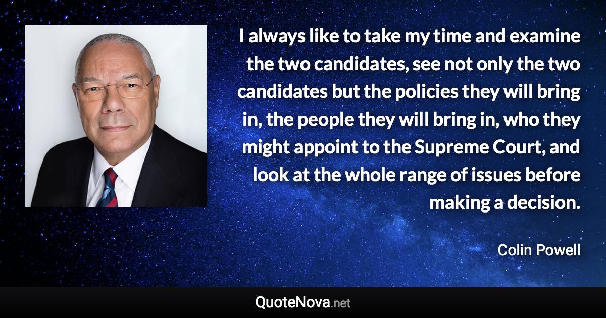 I always like to take my time and examine the two candidates, see not only the two candidates but the policies they will bring in, the people they will bring in, who they might appoint to the Supreme Court, and look at the whole range of issues before making a decision. - Colin Powell quote