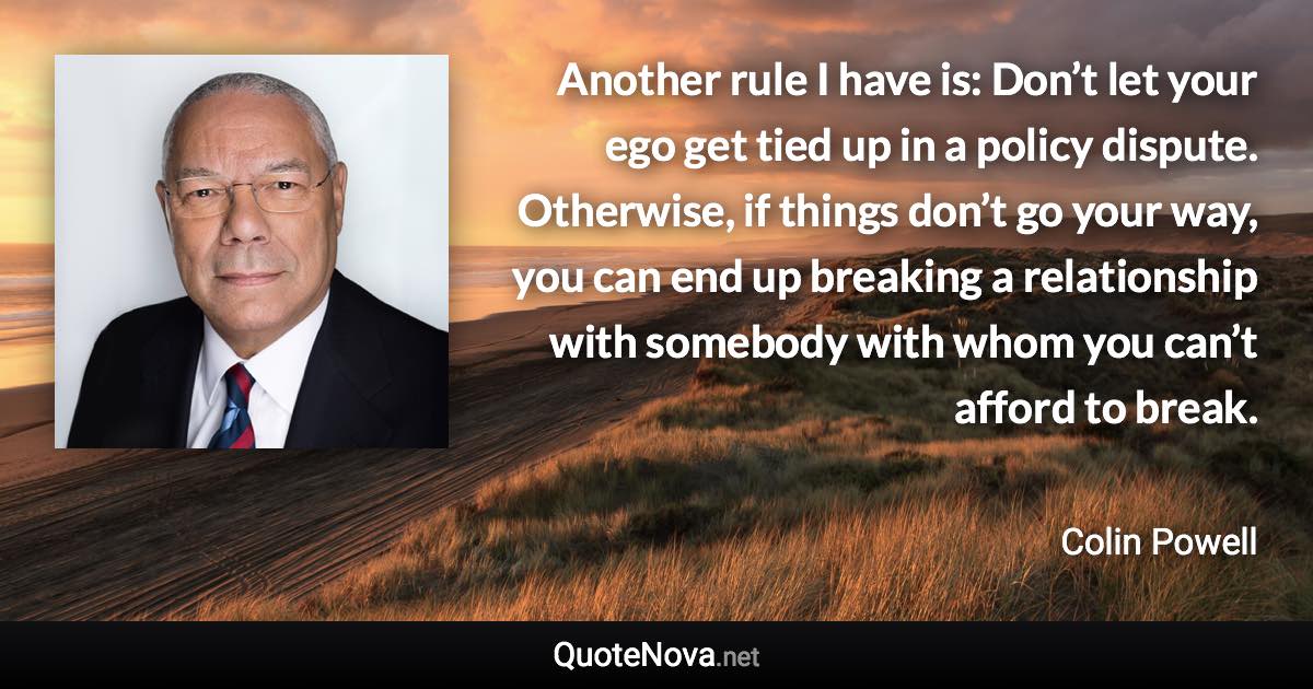 Another rule I have is: Don’t let your ego get tied up in a policy dispute. Otherwise, if things don’t go your way, you can end up breaking a relationship with somebody with whom you can’t afford to break. - Colin Powell quote