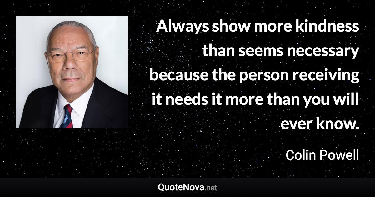 Always show more kindness than seems necessary because the person receiving it needs it more than you will ever know. - Colin Powell quote