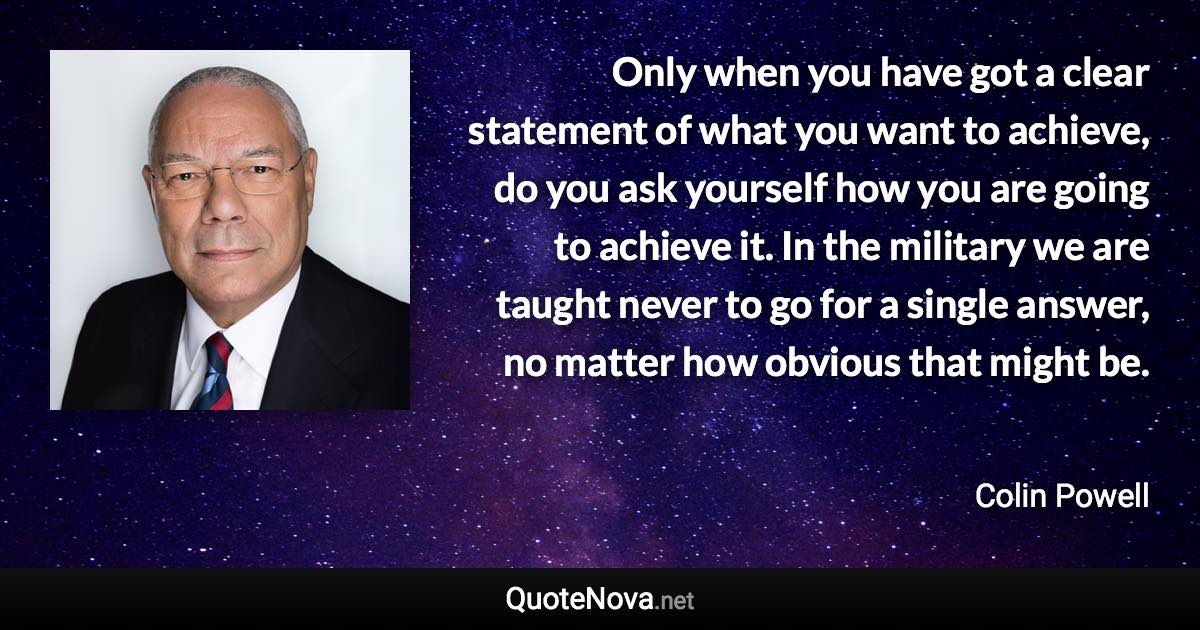 Only when you have got a clear statement of what you want to achieve, do you ask yourself how you are going to achieve it. In the military we are taught never to go for a single answer, no matter how obvious that might be. - Colin Powell quote