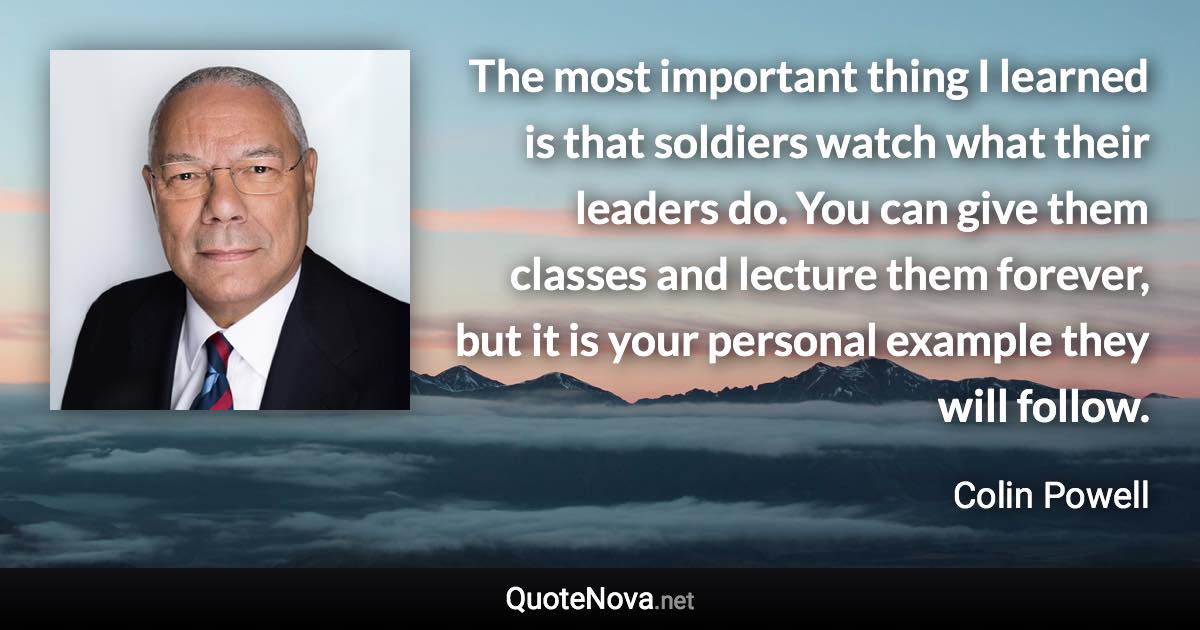 The most important thing I learned is that soldiers watch what their leaders do. You can give them classes and lecture them forever, but it is your personal example they will follow. - Colin Powell quote