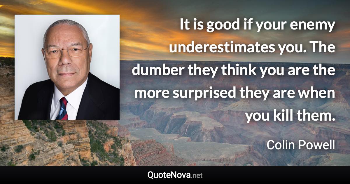 It is good if your enemy underestimates you. The dumber they think you are the more surprised they are when you kill them. - Colin Powell quote