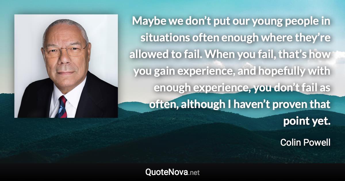 Maybe we don’t put our young people in situations often enough where they’re allowed to fail. When you fail, that’s how you gain experience, and hopefully with enough experience, you don’t fail as often, although I haven’t proven that point yet. - Colin Powell quote