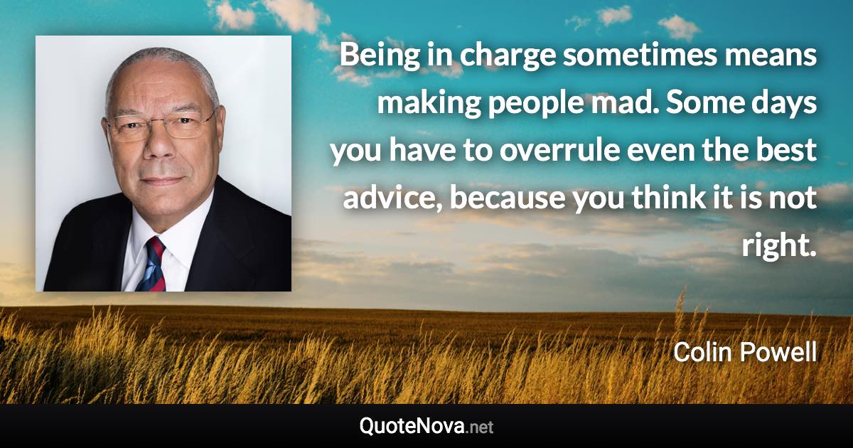 Being in charge sometimes means making people mad. Some days you have to overrule even the best advice, because you think it is not right. - Colin Powell quote