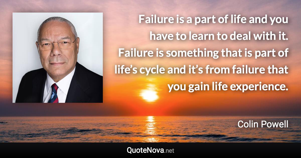 Failure is a part of life and you have to learn to deal with it. Failure is something that is part of life’s cycle and it’s from failure that you gain life experience. - Colin Powell quote