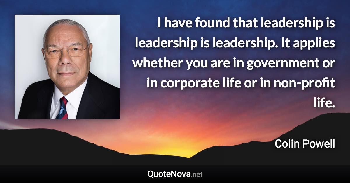 I have found that leadership is leadership is leadership. It applies whether you are in government or in corporate life or in non-profit life. - Colin Powell quote