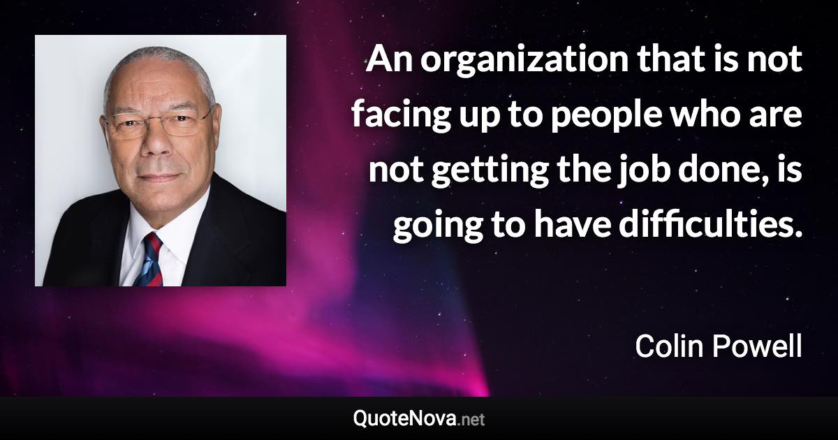 An organization that is not facing up to people who are not getting the job done, is going to have difficulties. - Colin Powell quote