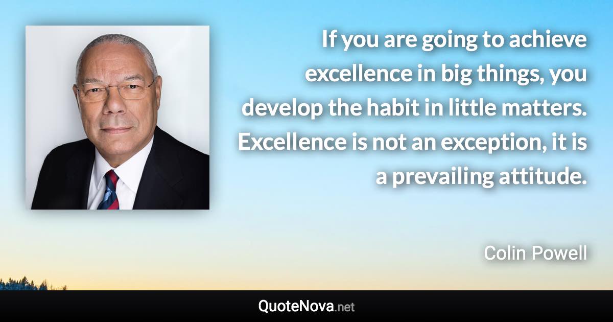 If you are going to achieve excellence in big things, you develop the habit in little matters. Excellence is not an exception, it is a prevailing attitude. - Colin Powell quote