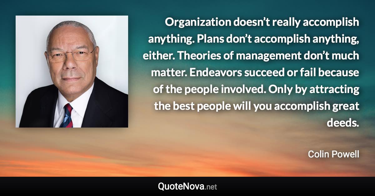 Organization doesn’t really accomplish anything. Plans don’t accomplish anything, either. Theories of management don’t much matter. Endeavors succeed or fail because of the people involved. Only by attracting the best people will you accomplish great deeds. - Colin Powell quote