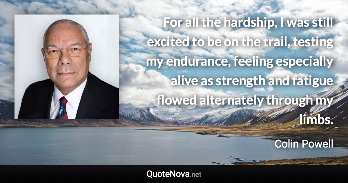 For all the hardship, I was still excited to be on the trail, testing my endurance, feeling especially alive as strength and fatigue flowed alternately through my limbs. - Colin Powell quote