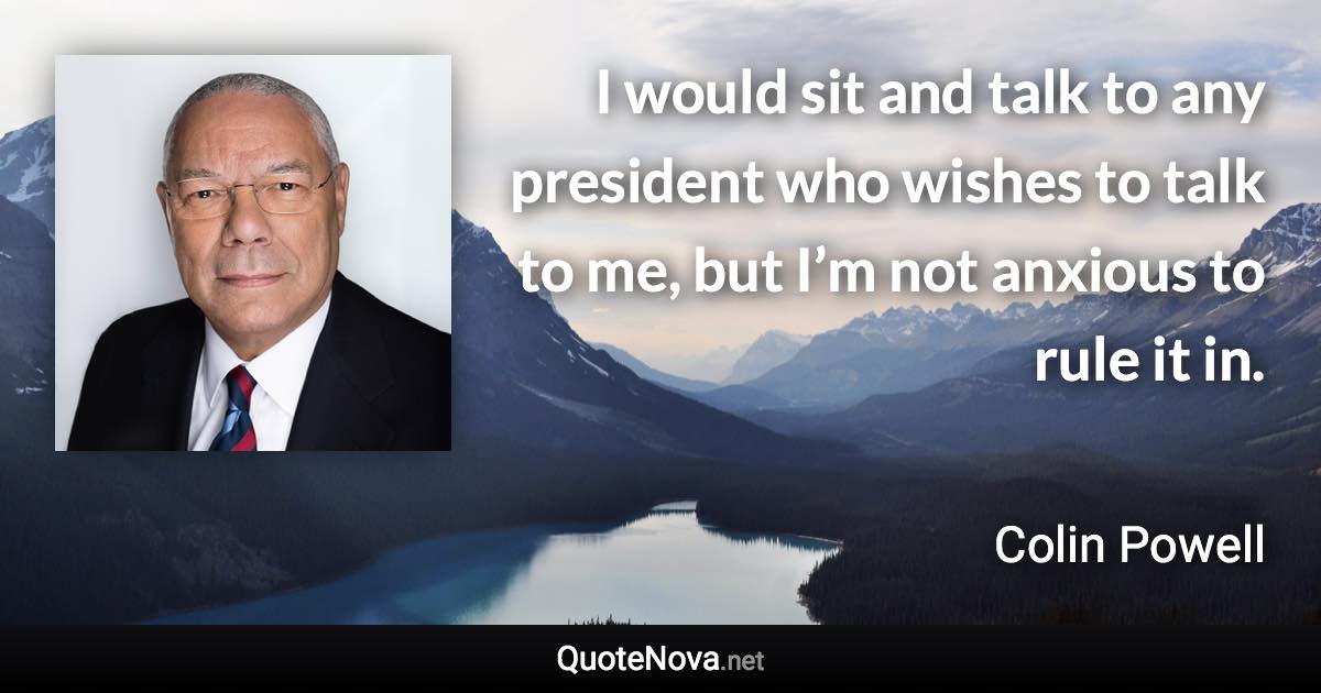 I would sit and talk to any president who wishes to talk to me, but I’m not anxious to rule it in. - Colin Powell quote