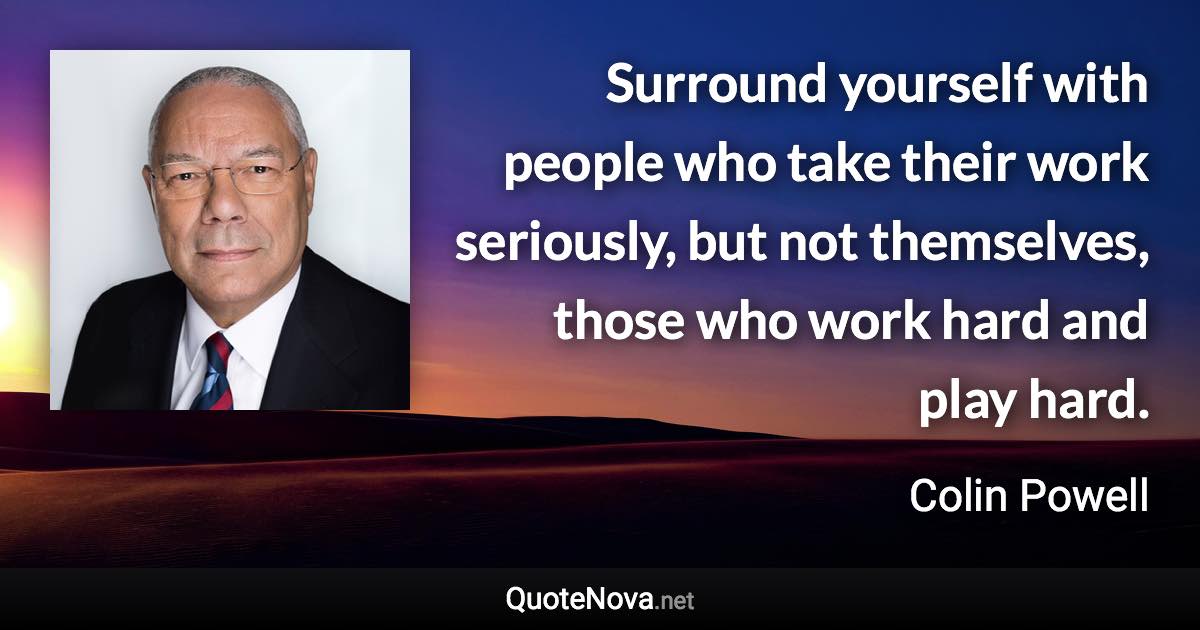 Surround yourself with people who take their work seriously, but not themselves, those who work hard and play hard. - Colin Powell quote