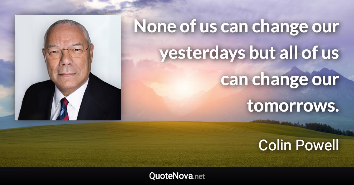 None of us can change our yesterdays but all of us can change our tomorrows. - Colin Powell quote