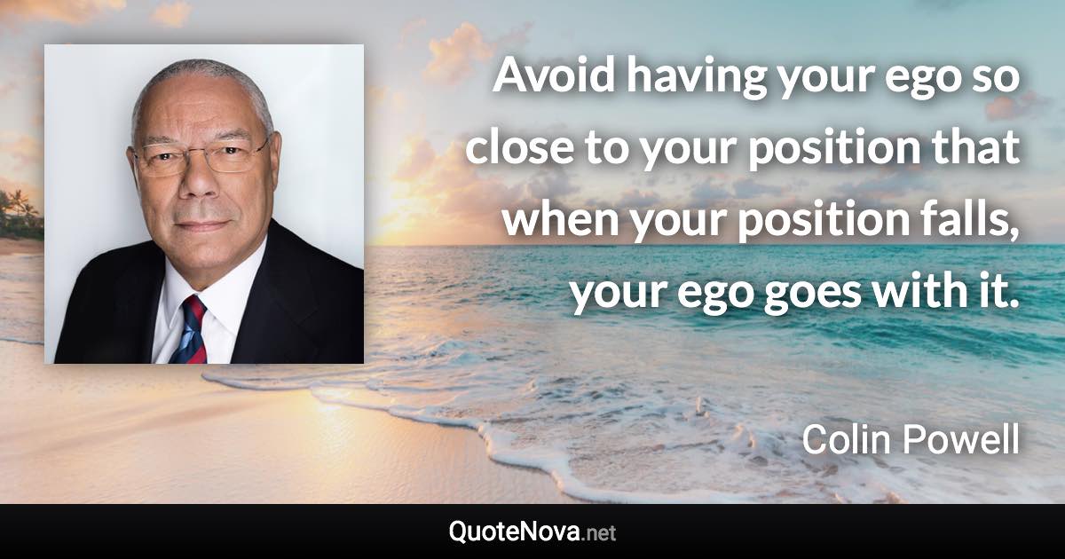 Avoid having your ego so close to your position that when your position falls, your ego goes with it. - Colin Powell quote