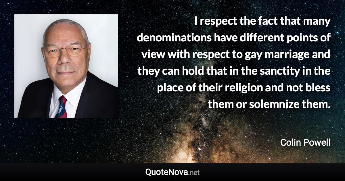 I respect the fact that many denominations have different points of view with respect to gay marriage and they can hold that in the sanctity in the place of their religion and not bless them or solemnize them. - Colin Powell quote