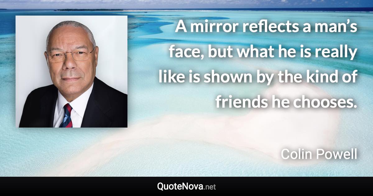 A mirror reflects a man’s face, but what he is really like is shown by the kind of friends he chooses. - Colin Powell quote
