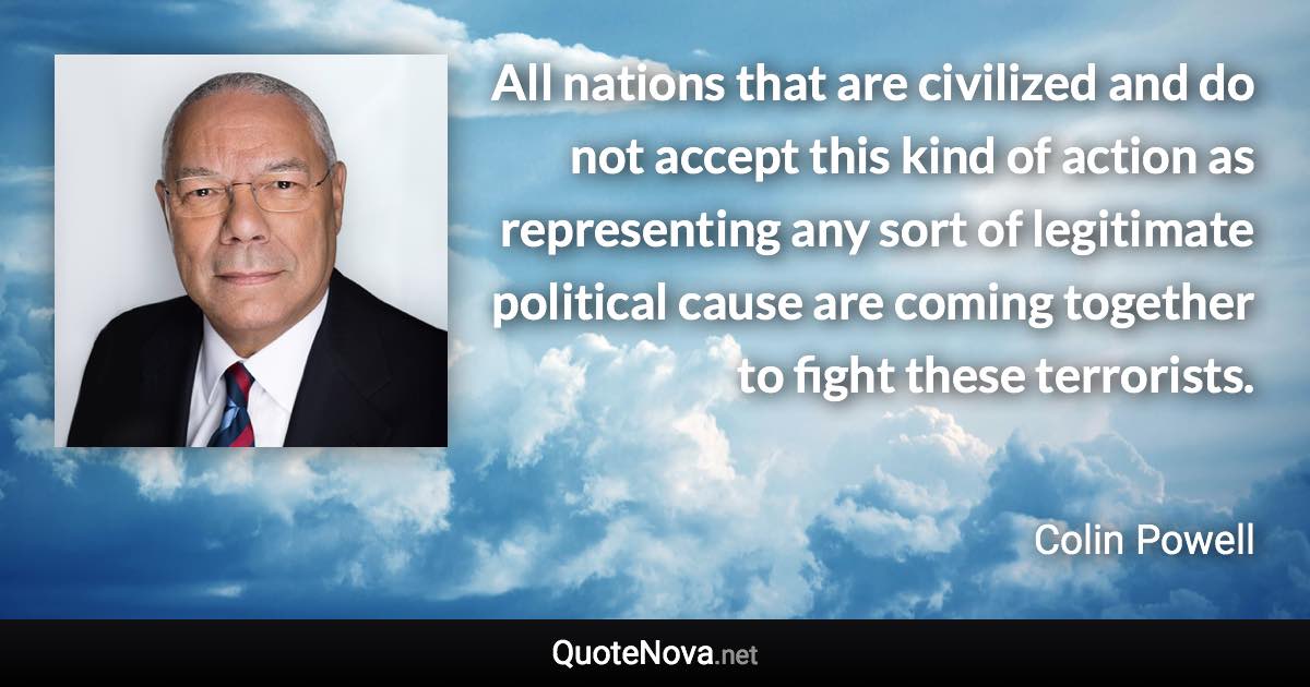 All nations that are civilized and do not accept this kind of action as representing any sort of legitimate political cause are coming together to fight these terrorists. - Colin Powell quote