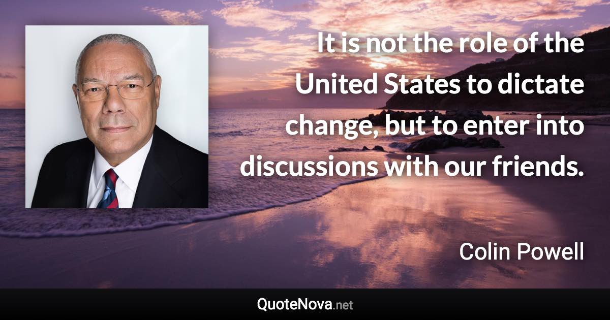 It is not the role of the United States to dictate change, but to enter into discussions with our friends. - Colin Powell quote