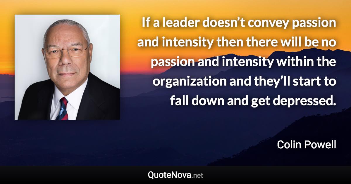 If a leader doesn’t convey passion and intensity then there will be no passion and intensity within the organization and they’ll start to fall down and get depressed. - Colin Powell quote