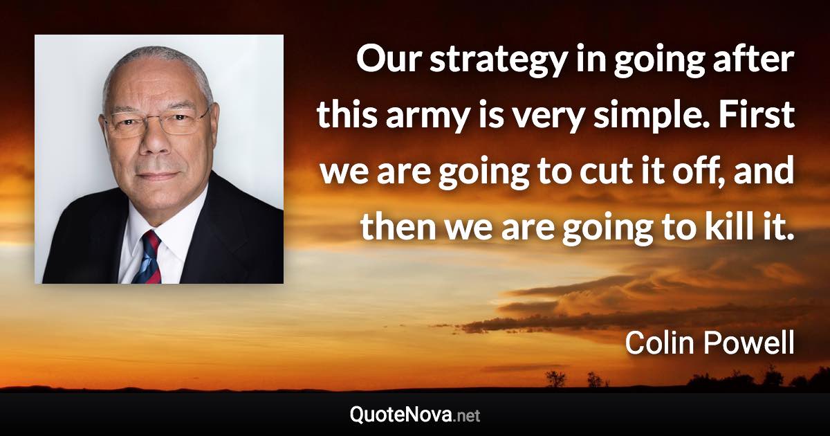 Our strategy in going after this army is very simple. First we are going to cut it off, and then we are going to kill it. - Colin Powell quote