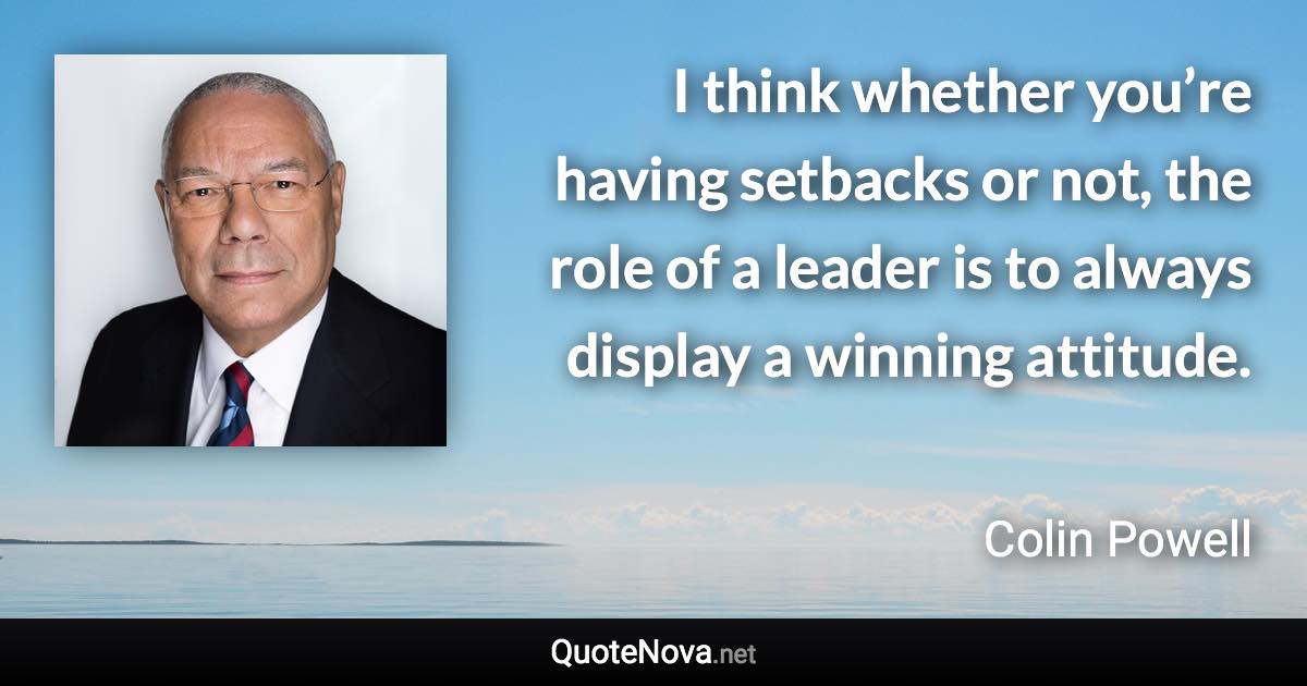 I think whether you’re having setbacks or not, the role of a leader is to always display a winning attitude. - Colin Powell quote