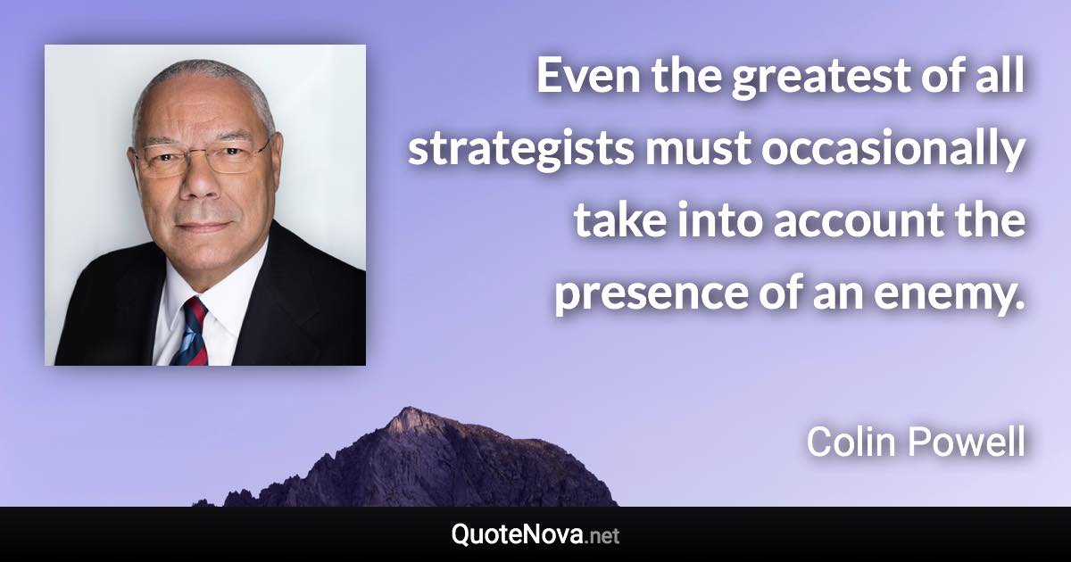 Even the greatest of all strategists must occasionally take into account the presence of an enemy. - Colin Powell quote