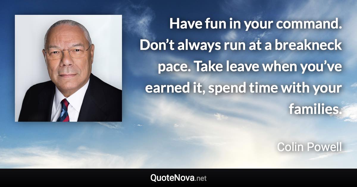 Have fun in your command. Don’t always run at a breakneck pace. Take leave when you’ve earned it, spend time with your families. - Colin Powell quote