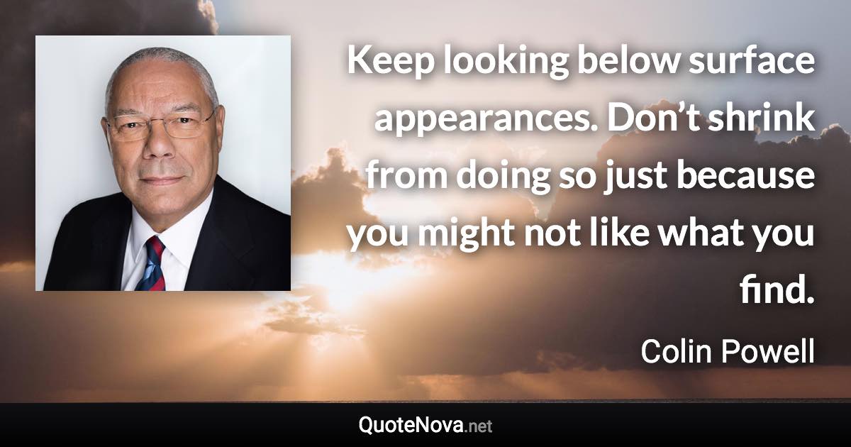 Keep looking below surface appearances. Don’t shrink from doing so just because you might not like what you find. - Colin Powell quote