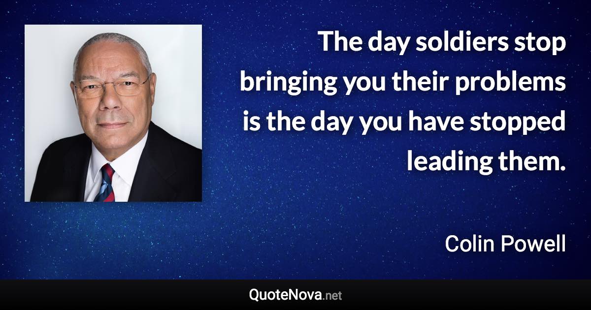 The day soldiers stop bringing you their problems is the day you have stopped leading them. - Colin Powell quote