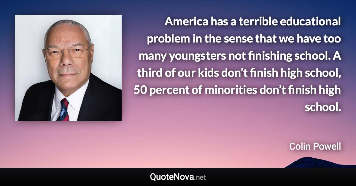 America has a terrible educational problem in the sense that we have too many youngsters not finishing school. A third of our kids don’t finish high school, 50 percent of minorities don’t finish high school. - Colin Powell quote