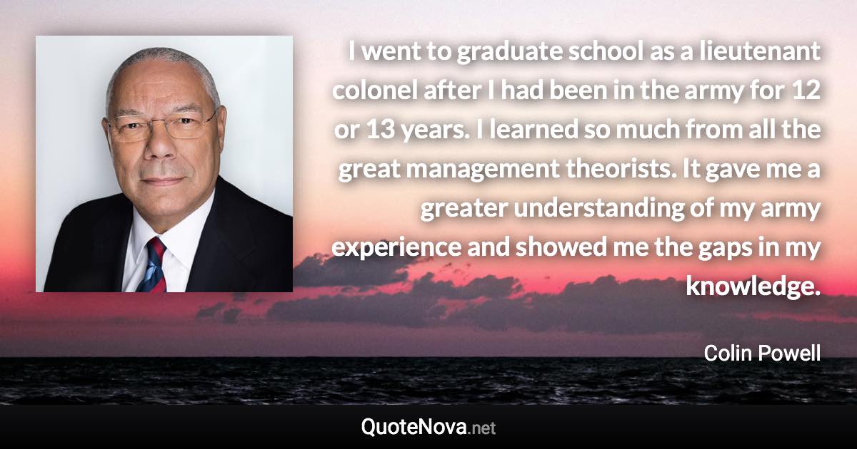 I went to graduate school as a lieutenant colonel after I had been in the army for 12 or 13 years. I learned so much from all the great management theorists. It gave me a greater understanding of my army experience and showed me the gaps in my knowledge. - Colin Powell quote