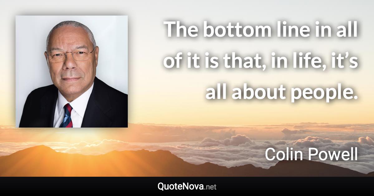 The bottom line in all of it is that, in life, it’s all about people. - Colin Powell quote