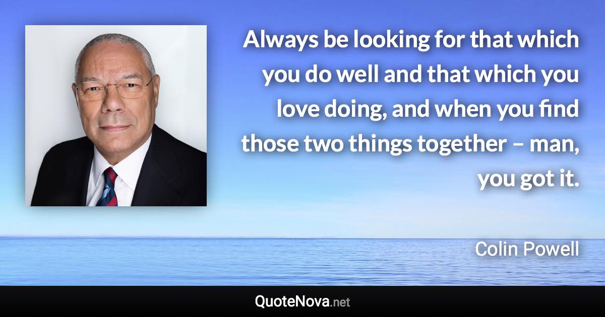 Always be looking for that which you do well and that which you love doing, and when you find those two things together – man, you got it. - Colin Powell quote