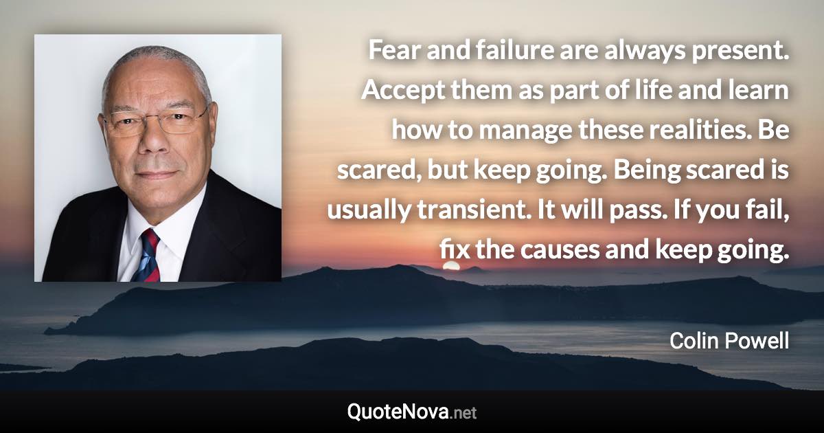 Fear and failure are always present. Accept them as part of life and learn how to manage these realities. Be scared, but keep going. Being scared is usually transient. It will pass. If you fail, fix the causes and keep going. - Colin Powell quote