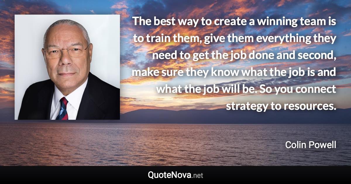 The best way to create a winning team is to train them, give them everything they need to get the job done and second, make sure they know what the job is and what the job will be. So you connect strategy to resources. - Colin Powell quote