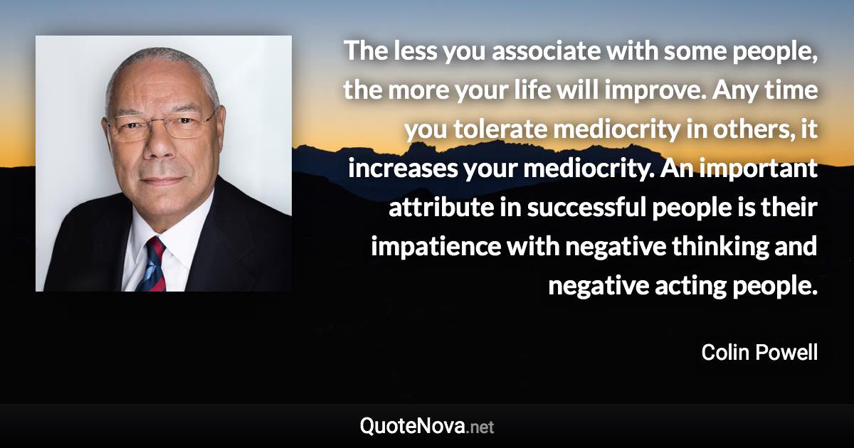 The less you associate with some people, the more your life will improve. Any time you tolerate mediocrity in others, it increases your mediocrity. An important attribute in successful people is their impatience with negative thinking and negative acting people. - Colin Powell quote