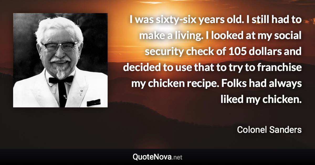 I was sixty-six years old. I still had to make a living. I looked at my social security check of 105 dollars and decided to use that to try to franchise my chicken recipe. Folks had always liked my chicken. - Colonel Sanders quote