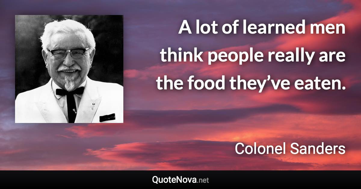 A lot of learned men think people really are the food they’ve eaten. - Colonel Sanders quote