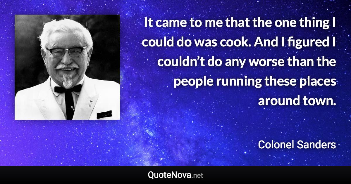 It came to me that the one thing I could do was cook. And I figured I couldn’t do any worse than the people running these places around town. - Colonel Sanders quote
