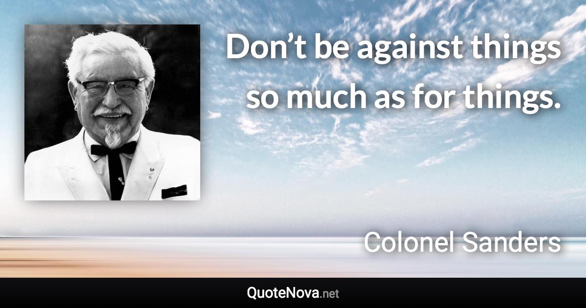 Don’t be against things so much as for things. - Colonel Sanders quote
